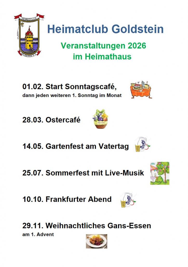 Heimatclub Goldstein
Veranstaltungen 2026
im Heimathaus
01.02. Start Sonntagscafé,
dann jeden weiteren 1. Sonntag im Monat
28.03. Ostercafé
14.05. Gartenfest am Vatertag
25.07. Sommerfest mit Live-Musik
10.10. Frankfurter Abend
29.11. Weihnachtliches Gans-Essen
am 1. Advent